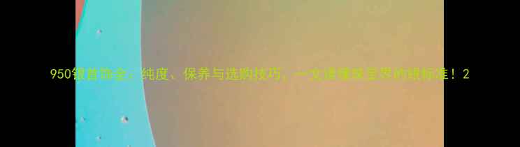 图片 950银首饰全：纯度、保养与选购技巧，一文读懂珠宝界的银标准！2