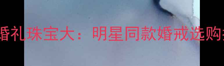 Angelababy婚礼珠宝大明星同款婚戒选购指南与价值