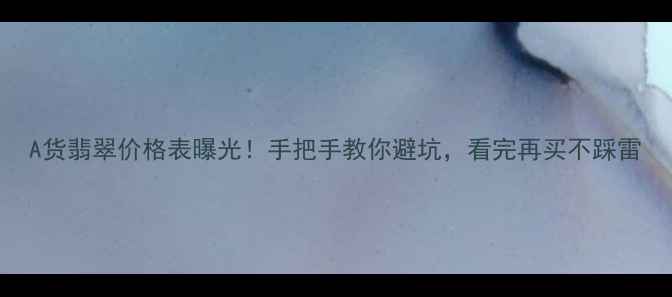 A货翡翠价格表曝光手把手教你避坑看完再买不踩雷