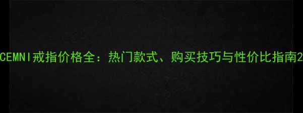 CEMNI戒指价格全热门款式购买技巧与性价比指南