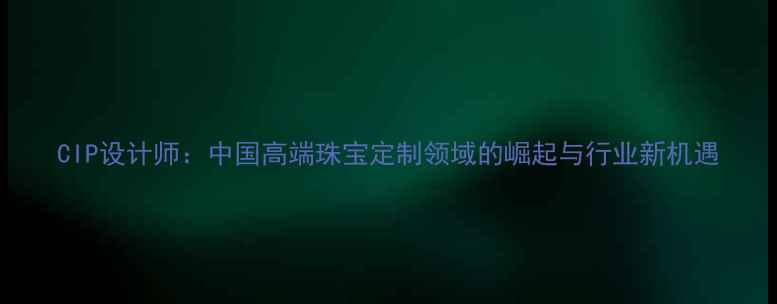 图片 CIP设计师：中国高端珠宝定制领域的崛起与行业新机遇