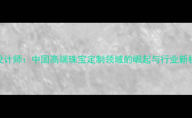 图片 CIP设计师：中国高端珠宝定制领域的崛起与行业新机遇1