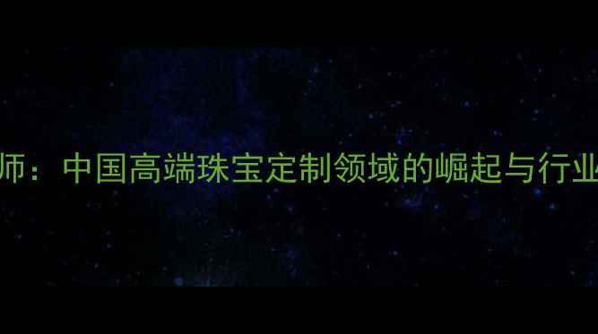 CIP设计师中国高端珠宝定制领域的崛起与行业新机遇