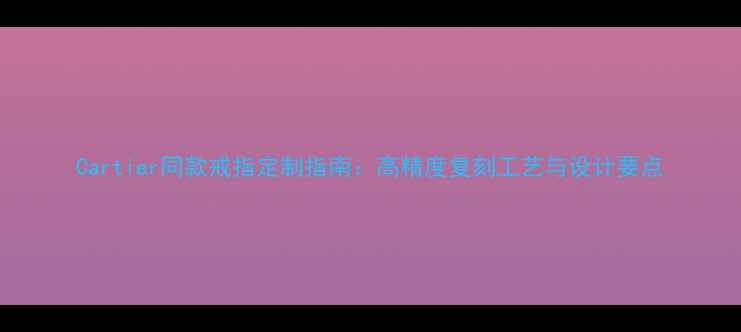 Cartier同款戒指定制指南高精度复刻工艺与设计要点