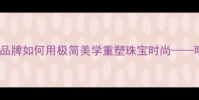 图片 Derain轻奢首饰：设计师品牌如何用极简美学重塑珠宝时尚——明星同款与日常搭配指南1