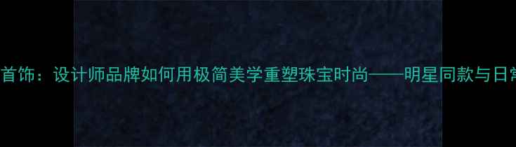 图片 Derain轻奢首饰：设计师品牌如何用极简美学重塑珠宝时尚——明星同款与日常搭配指南2