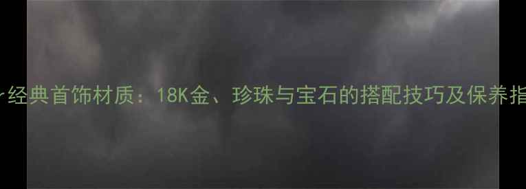 Dior经典首饰材质18K金珍珠与宝石的搭配技巧及保养指南