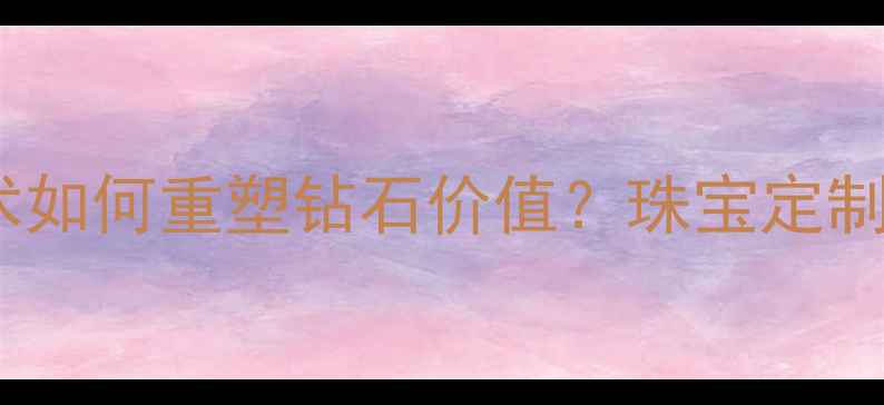 GEPOL改色技术如何重塑钻石价值珠宝定制中的色彩革命