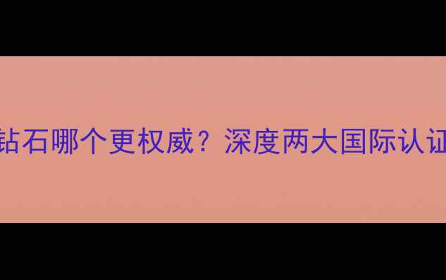 GIA钻石与国检钻石哪个更权威深度两大国际认证的4大核心差异