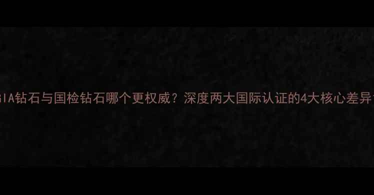 图片 GIA钻石与国检钻石哪个更权威？深度两大国际认证的4大核心差异1