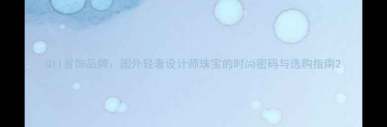 GII首饰品牌国外轻奢设计师珠宝的时尚密码与选购指南