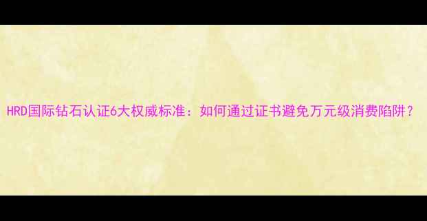 图片 HRD国际钻石认证6大权威标准：如何通过证书避免万元级消费陷阱？