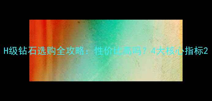 H级钻石选购全攻略性价比高吗4大核心指标