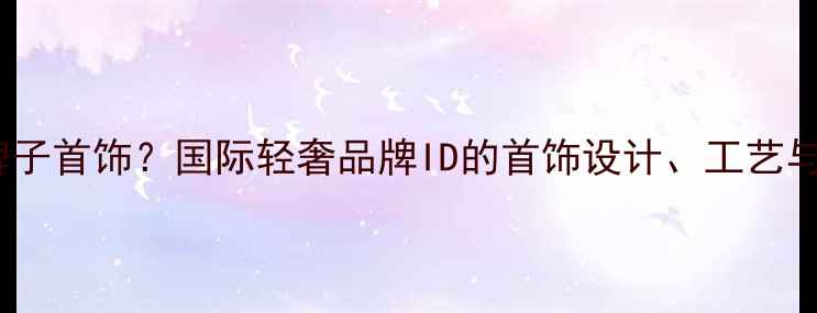 图片 ID是什么牌子首饰？国际轻奢品牌ID的首饰设计、工艺与购买指南1