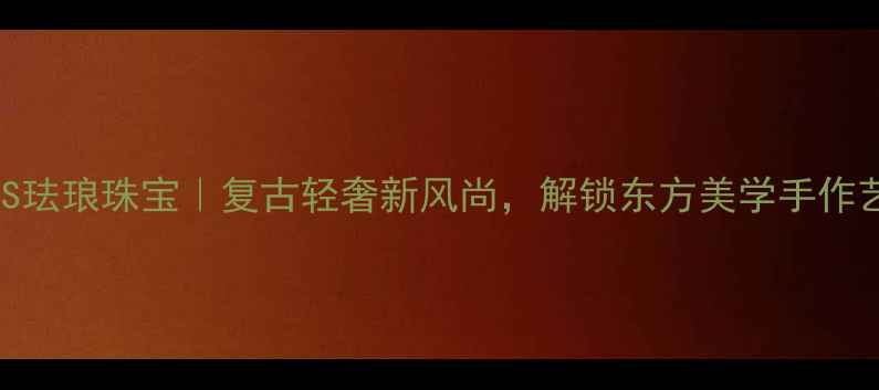 图片 JASS珐琅珠宝｜复古轻奢新风尚，解锁东方美学手作艺术
