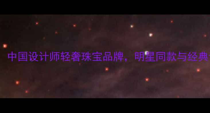 JH首饰品牌中国设计师轻奢珠宝品牌明星同款与经典设计全指南