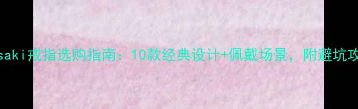 图片 Kasaki戒指选购指南：10款经典设计+佩戴场景，附避坑攻略