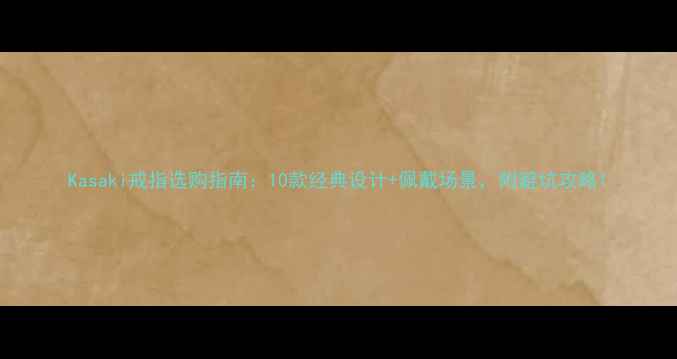 Kasaki戒指选购指南10款经典设计佩戴场景附避坑攻略