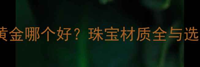 图片 K金和黄金哪个好？珠宝材质全与选购指南