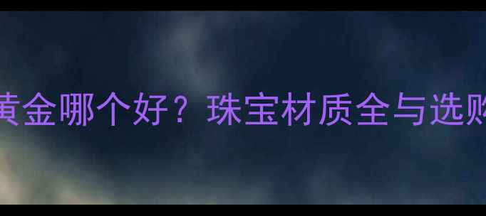 图片 K金和黄金哪个好？珠宝材质全与选购指南2