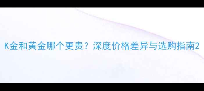 K金和黄金哪个更贵深度价格差异与选购指南