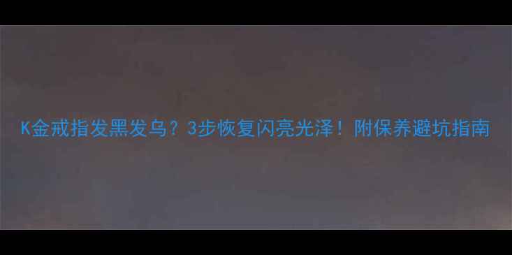 K金戒指发黑发乌3步恢复闪亮光泽附保养避坑指南