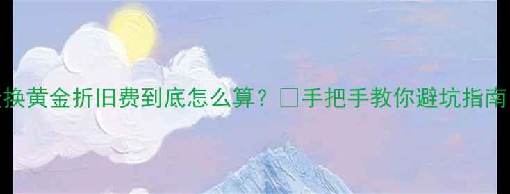 图片 K金换黄金折旧费到底怎么算？💰手把手教你避坑指南！1