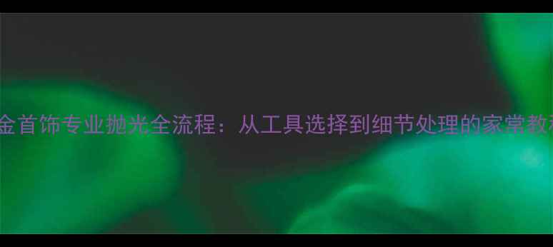 K金首饰专业抛光全流程从工具选择到细节处理的家常教程