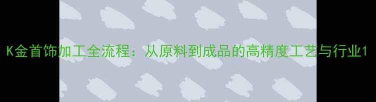 图片 K金首饰加工全流程：从原料到成品的高精度工艺与行业1