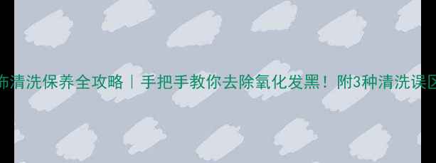 K金首饰清洗保养全攻略手把手教你去除氧化发黑附3种清洗误区避雷