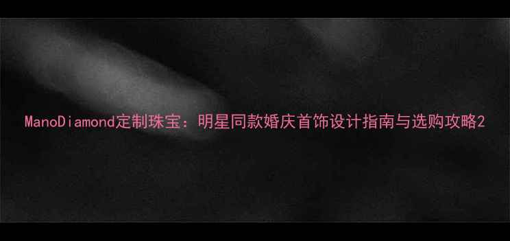 ManoDiamond定制珠宝明星同款婚庆首饰设计指南与选购攻略
