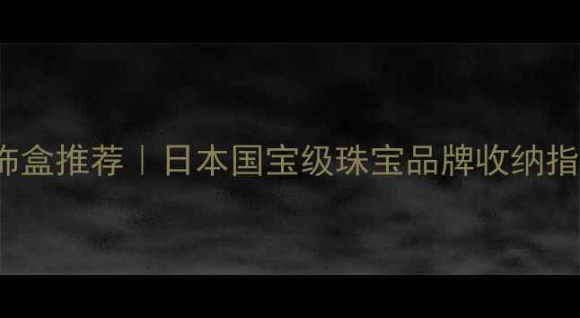 Mikimoto珍珠首饰盒推荐日本国宝级珠宝品牌收纳指南收藏级材质