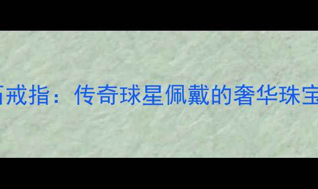 NBA球星定制钻石戒指传奇球星佩戴的奢华珠宝设计及收藏价值
