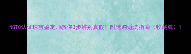 图片 NGTC认证珠宝鉴定师教你3步辨别真假！附选购避坑指南（收藏篇）1