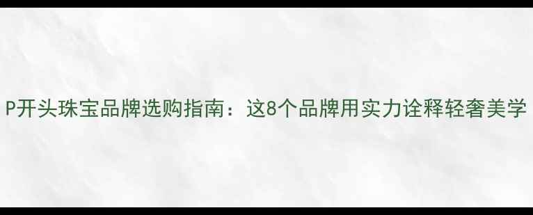 P开头珠宝品牌选购指南这8个品牌用实力诠释轻奢美学