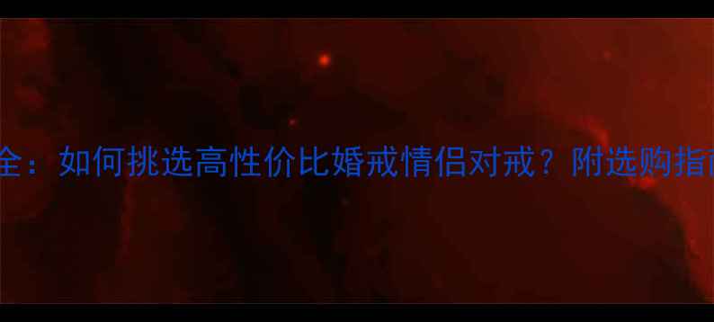 S925戒指价格全如何挑选高性价比婚戒情侣对戒附选购指南与避坑技巧
