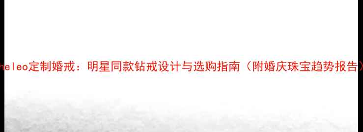 Theleo定制婚戒明星同款钻戒设计与选购指南附婚庆珠宝趋势报告