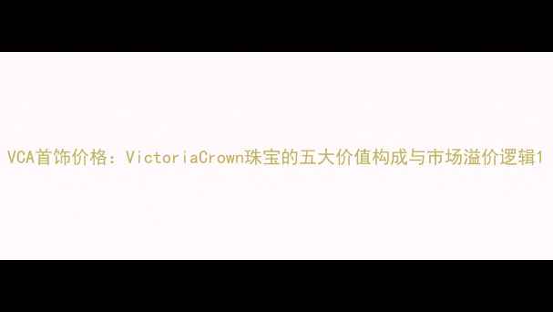 图片 VCA首饰价格：VictoriaCrown珠宝的五大价值构成与市场溢价逻辑1