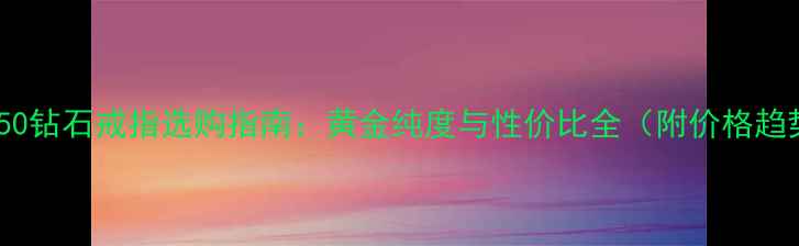 图片 au750钻石戒指选购指南：黄金纯度与性价比全（附价格趋势）