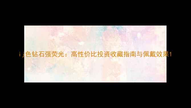 图片 ij色钻石强荧光：高性价比投资收藏指南与佩戴效果1