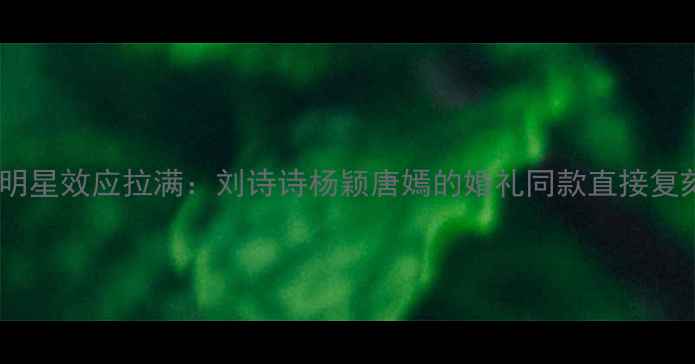 明星效应拉满刘诗诗杨颖唐嫣的婚礼同款直接复刻