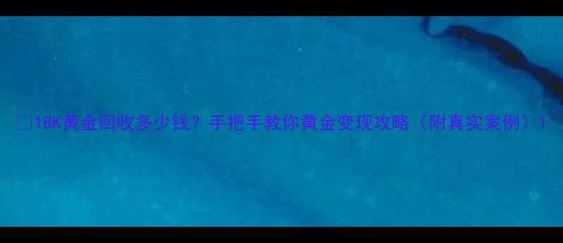 图片 ✨18K黄金回收多少钱？手把手教你黄金变现攻略（附真实案例）1