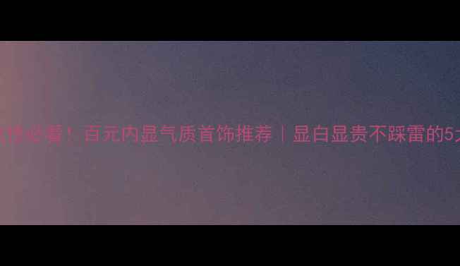 30中年女性必看百元内显气质首饰推荐显白显贵不踩雷的5大经典款