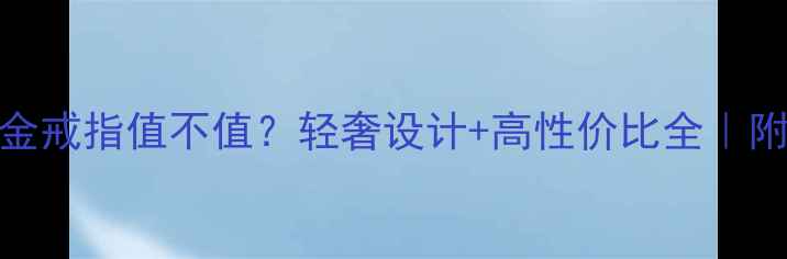 30克黄金戒指值不值轻奢设计高性价比全附避坑指南
