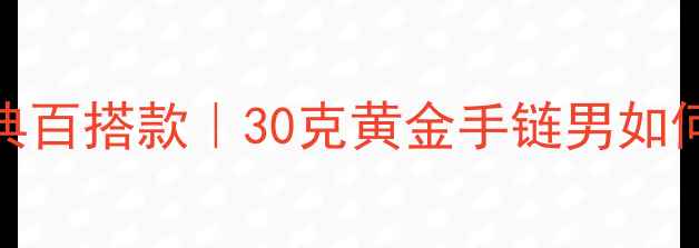 30克黄金男链经典百搭款30克黄金手链男如何选附选购指南