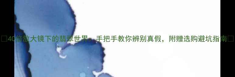 40倍放大镜下的翡翠世界手把手教你辨别真假附赠选购避坑指南