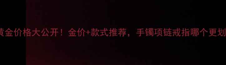 图片 ✨43克黄金价格大公开！金价+款式推荐，手镯项链戒指哪个更划算？💎1