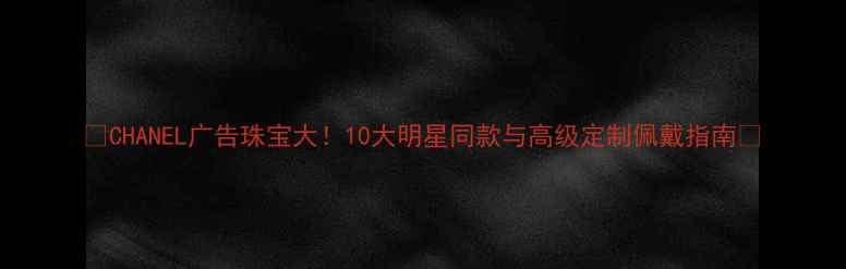 CHANEL广告珠宝大10大明星同款与高级定制佩戴指南
