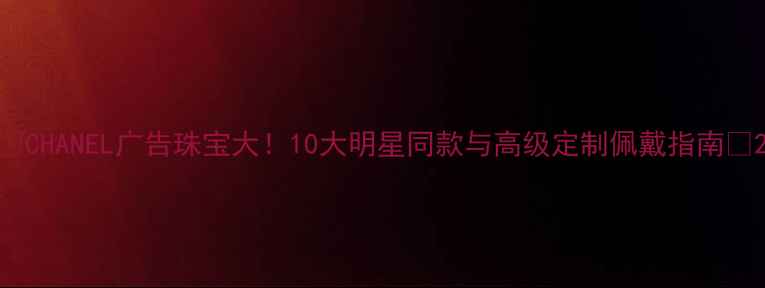 图片 ✨CHANEL广告珠宝大！10大明星同款与高级定制佩戴指南🔥2