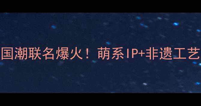 Rilakkuma六福珠宝国潮联名爆火萌系IP非遗工艺的少女心收藏指南